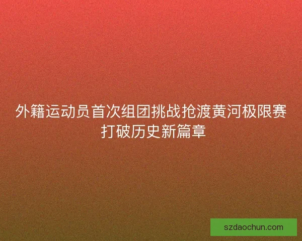 外籍运动员首次组团挑战抢渡黄河极限赛 打破历史新篇章